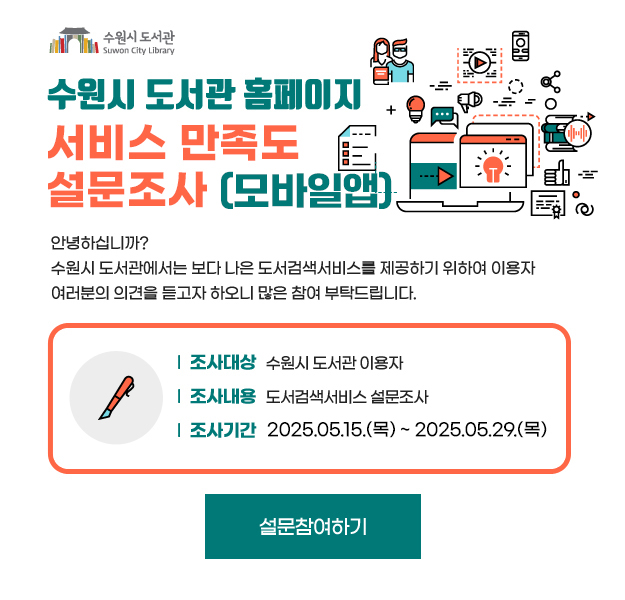 수원시 도서관 도서검색 서비스 설문조사 안녕하십니까? 수원시 도서관에서는 보다 나은 도서검색서비스를 제동하기 위하여 이용자 여러분의 의견을 듣고자 하오니 많은 참여 부탁드립니다.
(조사대상) 수원시 도서관 이용자 , (조사내용) 도서검색서비스 설문조사 ,(조사기간) 2025. 5. 15(목) ~ 5. 29(목) (15일간)