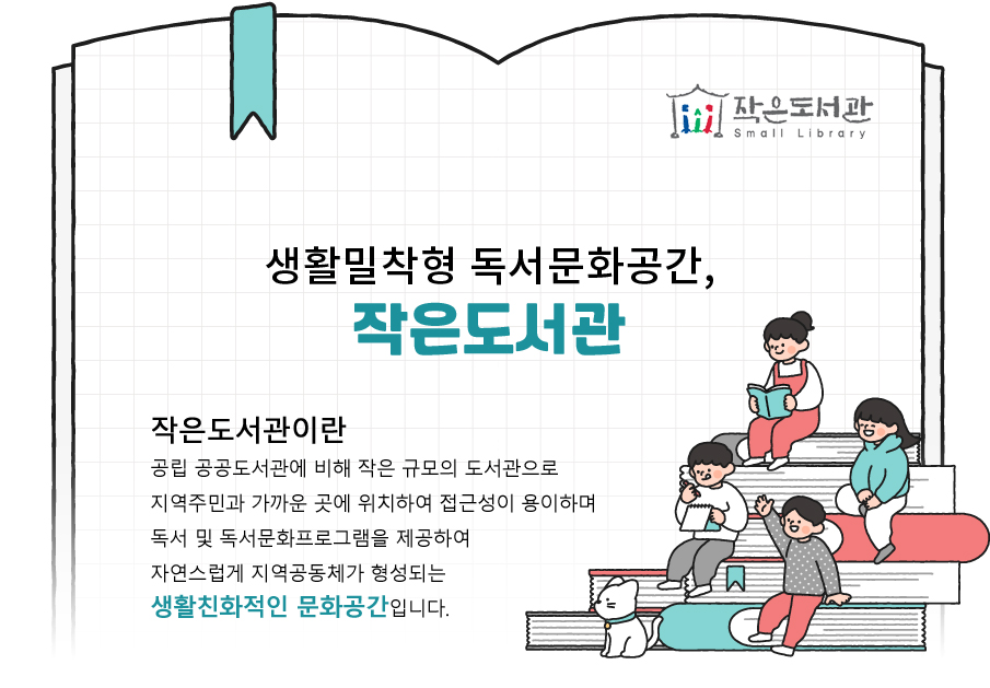 작은도서관이란 공립 공공도서관에 비해 작은 규모의 도서관으로 지역주민과 가까운 곳에 위치하여 접근성이 용이하며 독서 및 독서문화프로그램 제공을 통해 자연스럽게 지역공동체가 형성되는 생활친화적인 문화공간입니다.